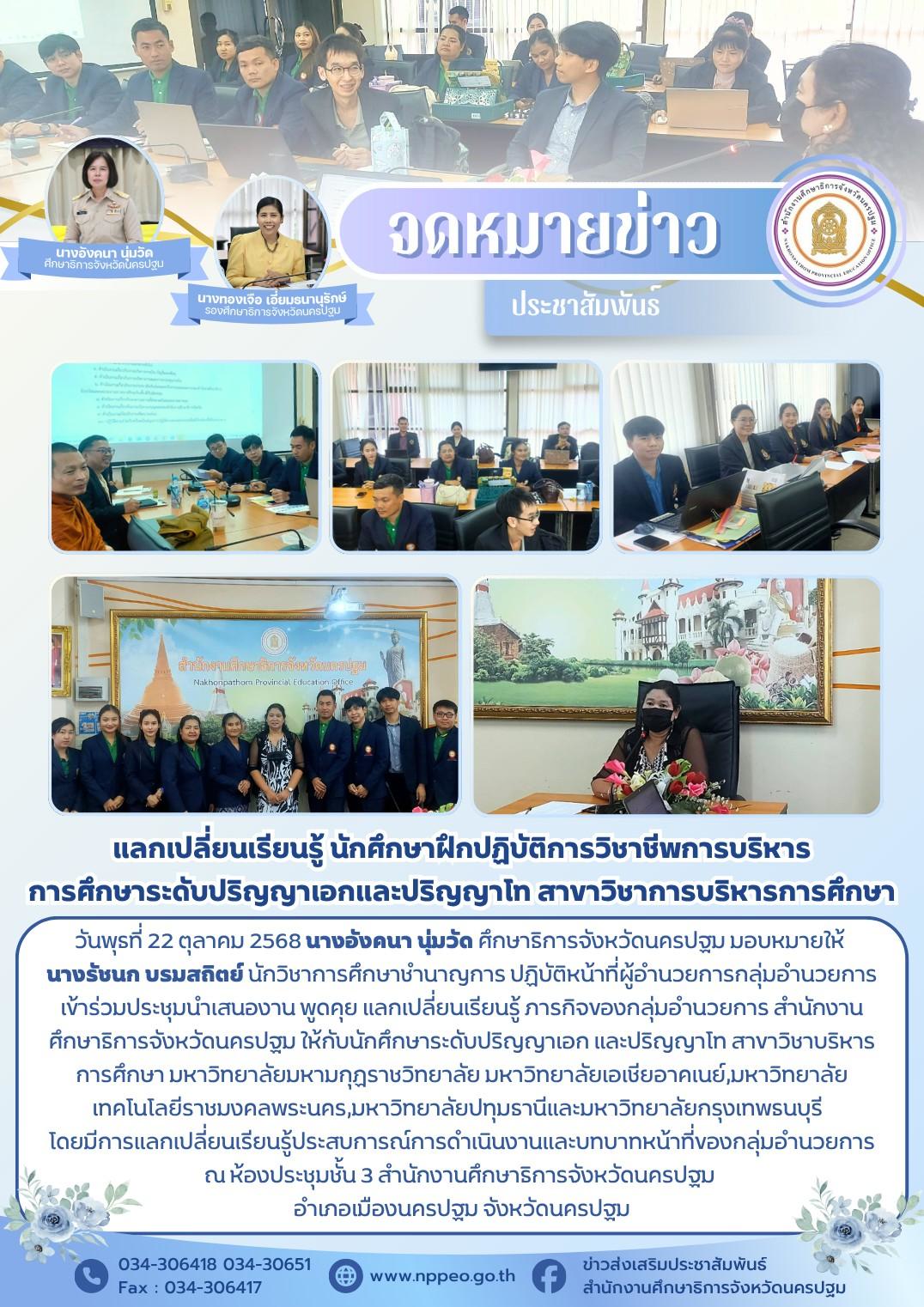 วันพุธที่ 22 ตุลาคม 2568 นางอังคนา นุ่มวัด ศึกษาธิการจังหวัดนครปฐม มอบหมายให้ นางรัชนก บรมสถิตย์ นักวิชาการศึกษาชำนาญการ ปฏิบัติหน้าที่ผู้อำนวยการกลุ่มอำนวยการ เข้าร่วมประชุมนำเสนองาน พูดคุย แลกเปลี่ยนเรียนรู้ ภารกิจของกลุ่มอำนวยการ สำนักงานศึกษาธิการจังหวัดนครปฐม ให้กับนักศึกษาระดับปริญญาเอก และปริญญาโท สาขาวิชาบริหารการศึกษา มหาวิทยาลัยมหามกุฏราชวิทยาลัย มหาวิทยาลัยเอเชียอาคเนย์,มหาวิทยาลัยเทคโนโลยีราชมงคลพระนคร,มหาวิทยาลัยปทุมธานีและมหาวิทยาลัยกรุงเทพธนบุรีโดยมีการแลกเปลี่ยนเรียนรู้ประสบการณ์การดำเนินงานและบทบาทหน้าที่ของกลุ่มอำนวยการ ณ ห้องประชุมชั้น 3 สำนักงานศึกษาธิการจังหวัดนครปฐมอำเภอเมืองนครปฐม จังหวัดนครปฐม