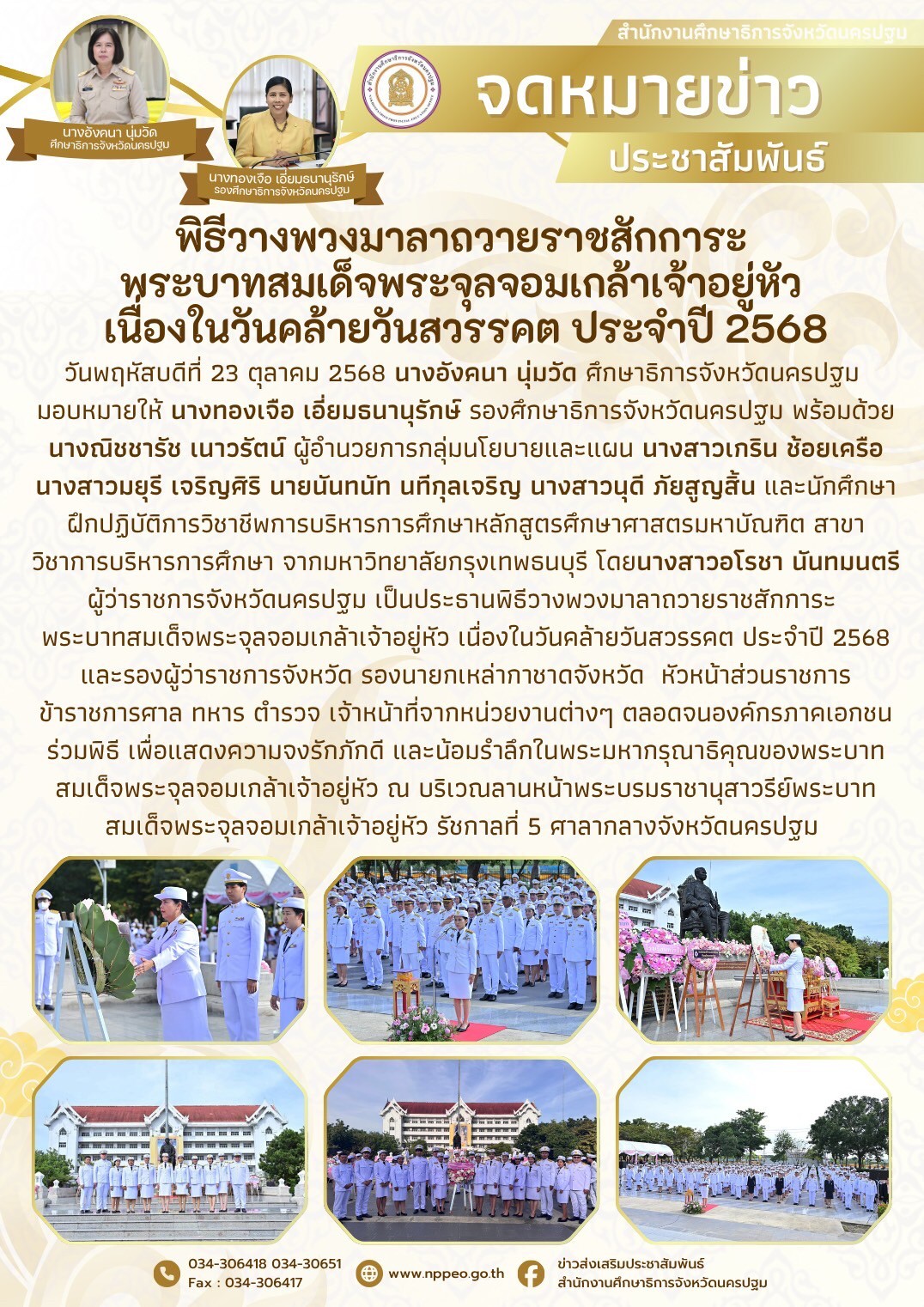 วันพฤหัสบดีที่ 23 ตุลาคม 2568 นางอังคนา นุ่มวัด ศึกษาธิการจังหวัดนครปฐม มอบหมายให้ นางทองเจือ เอี่ยมธนานุรักษ์ รองศึกษาธิการจังหวัดนครปฐม พร้อมด้วยนางณิชชารัช เนาวรัตน์ ผู้อำนวยการกลุ่มนโยบายและแผน นางสาวเกริน ช้อยเครือ นางสาวมยุรี เจริญศิริ นายนันทนัท นทีกุลเจริญ นางสาวนุดี ภัยสูญสิ้น และนักศึกษาฝึกปฏิบัติการวิชาชีพการบริหารการศึกษาหลักสูตรศึกษาศาสตรมหาบัณฑิต สาขาวิชาการบริหารการศึกษา จากมหาวิทยาลัยกรุงเทพธนบุรี โดยนางสาวอโรชา นันทมนตรี ผู้ว่าราชการจังหวัดนครปฐม เป็นประธานพิธีวางพวงมาลาถวายราชสักการะ พระบาทสมเด็จพระจุลจอมเกล้าเจ้าอยู่หัว เนื่องในวันคล้ายวันสวรรคต ประจำปี 2568 และรองผู้ว่าราชการจังหวัด รองนายกเหล่ากาชาดจังหวัด หัวหน้าส่วนราชการ ข้าราชการศาล ทหาร ตำรวจ เจ้าหน้าที่จากหน่วยงานต่างๆ ตลอดจนองค์กรภาคเอกชนร่วมพิธี เพื่อแสดงความจงรักภักดี และน้อมรำลึกในพระมหากรุณาธิคุณของพระบาทสมเด็จพระจุลจอมเกล้าเจ้าอยู่หัว ณ บริเวณลานหน้าพระบรมราชานุสาวรีย์พระบาทสมเด็จพระจุลจอมเกล้าเจ้าอยู่หัว รัชกาลที่ 5 ศาลากลางจังหวัดนครปฐม